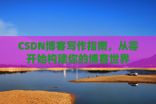 CSDN博客写作指南,从零开始构建你的博客世界 CSDN博客写作指南,从零开始构建你的博客世界